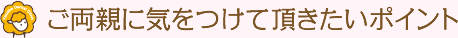 ご両親に気をつけて頂きたいポイント